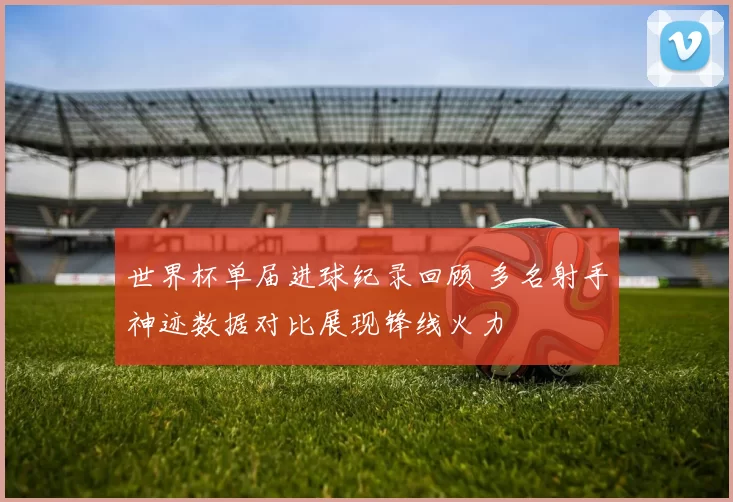 世界杯单届进球纪录回顾 多名射手神迹数据对比展现锋线火力