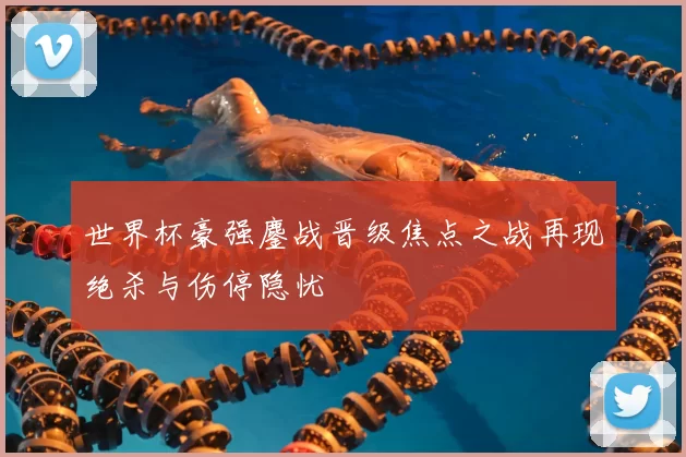 世界杯豪强鏖战晋级焦点之战再现绝杀与伤停隐忧