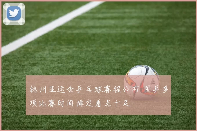 杭州亚运会乒乓球赛程公布 国乒多项比赛时间排定看点十足