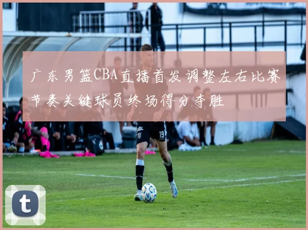 广东男篮CBA直播首发调整左右比赛节奏关键球员终场得分夺胜