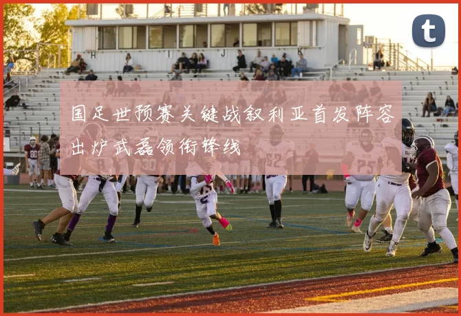 国足世预赛关键战叙利亚首发阵容出炉武磊领衔锋线