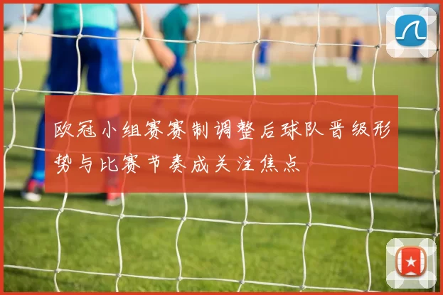 欧冠小组赛赛制调整后球队晋级形势与比赛节奏成关注焦点