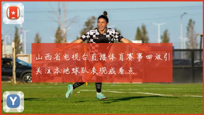山西省电视台直播体育赛事回放引关注本地球队表现成看点