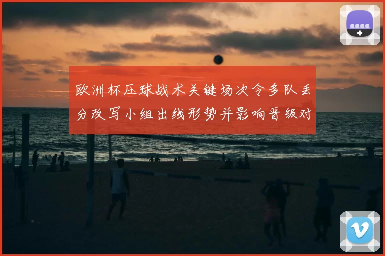 欧洲杯压球战术关键场次令多队丢分改写小组出线形势并影响晋级对阵