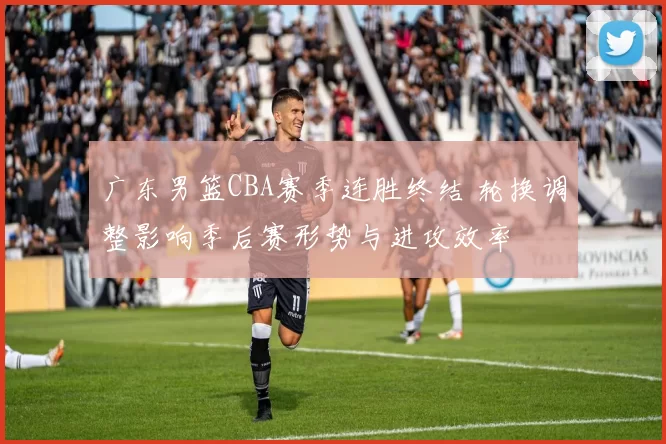 广东男篮CBA赛季连胜终结 轮换调整影响季后赛形势与进攻效率