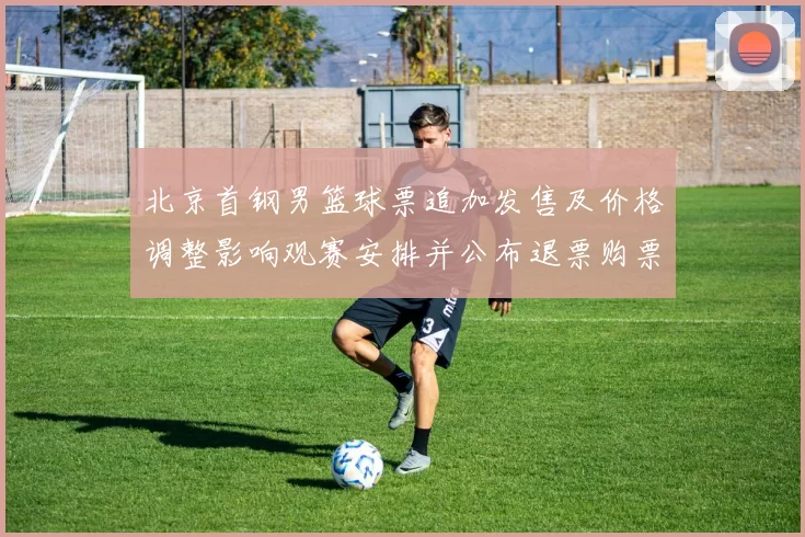 北京首钢男篮球票追加发售及价格调整影响观赛安排并公布退票购票须知