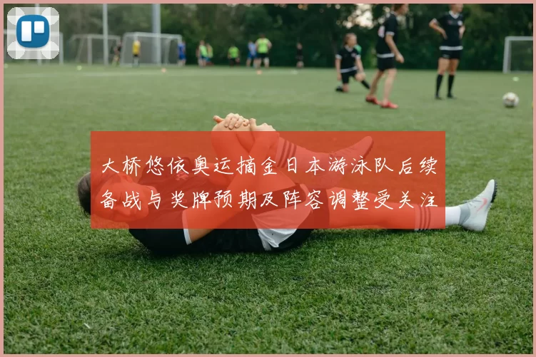 大桥悠依奥运摘金日本游泳队后续备战与奖牌预期及阵容调整受关注