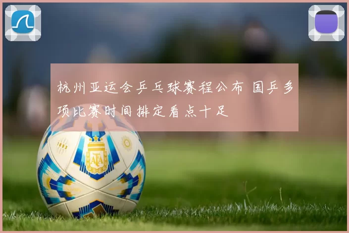 杭州亚运会乒乓球赛程公布 国乒多项比赛时间排定看点十足