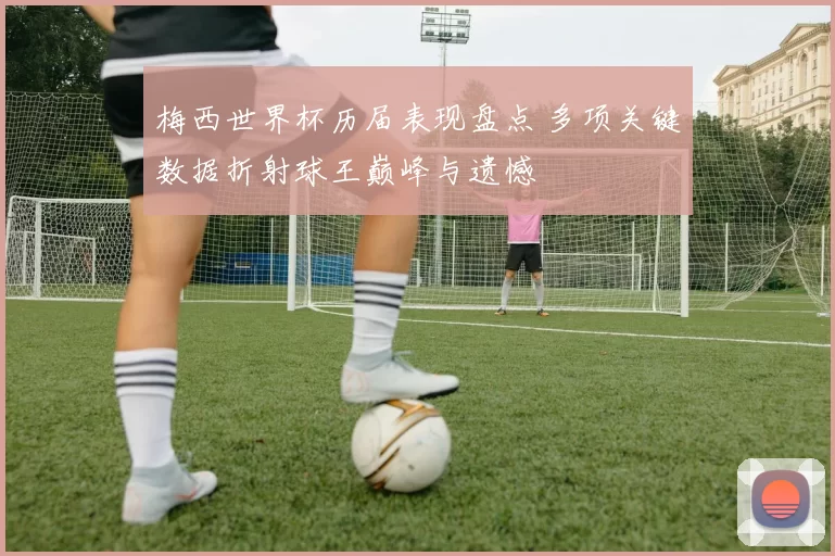 梅西世界杯历届表现盘点 多项关键数据折射球王巅峰与遗憾