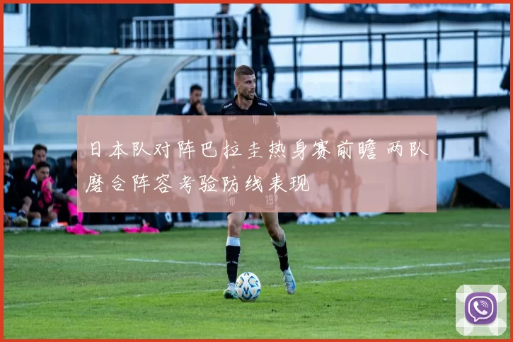 日本队对阵巴拉圭热身赛前瞻 两队磨合阵容考验防线表现