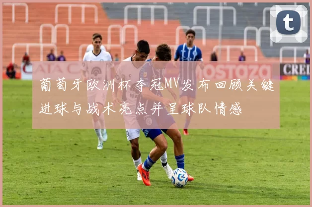 葡萄牙欧洲杯夺冠MV发布回顾关键进球与战术亮点并呈球队情感