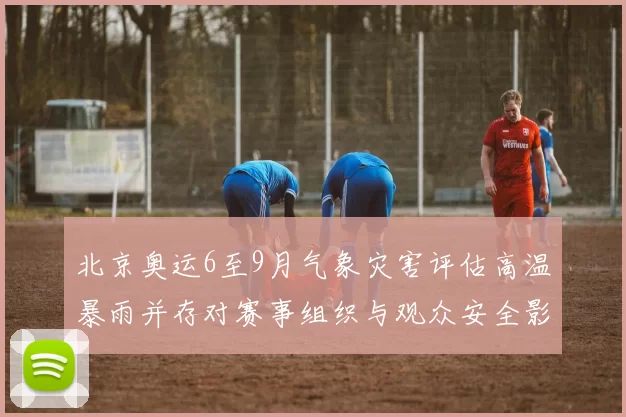 北京奥运6至9月气象灾害评估高温暴雨并存对赛事组织与观众安全影响