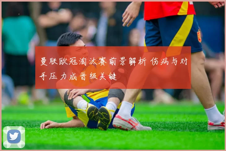 曼联欧冠淘汰赛前景解析 伤病与对手压力成晋级关键