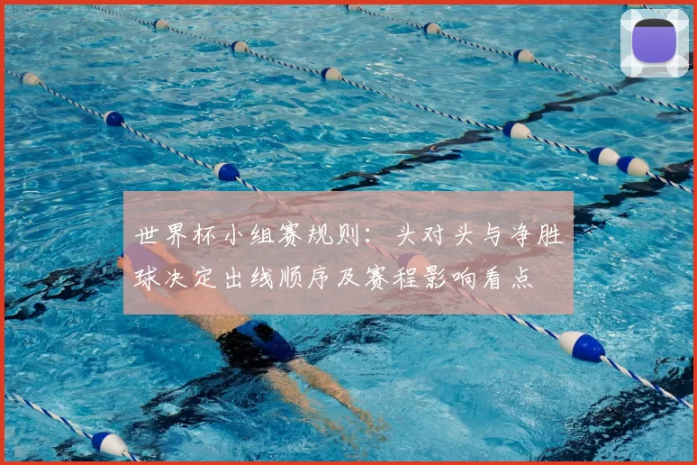 世界杯小组赛规则：头对头与净胜球决定出线顺序及赛程影响看点